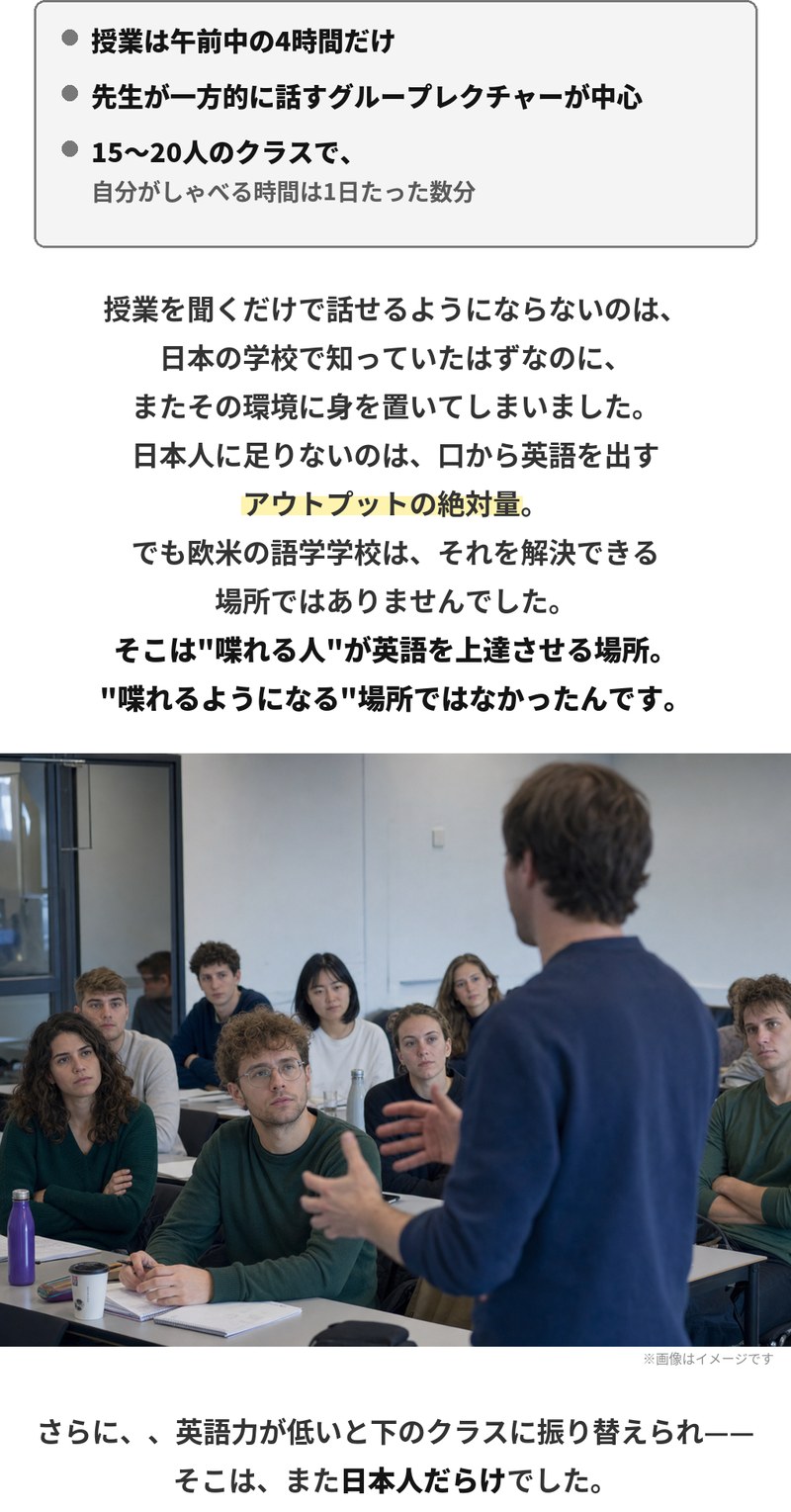 授業は午前中の4時間だけ、先生が一方的に話すグループレクチャーが中心、15〜20人のクラスで自分がしゃべる時間は1日たった数分。日本人に足りないのは口から英語を出すアウトプットの絶対量ですが、欧米の語学学校はそれを解決できる場所ではありませんでした。そこは喋れる人が英語を上達させる場所で、喋れるようになる場所ではなかった。さらに英語力が低いと下のクラスに振り替えられ、そこはまた日本人だらけでした。