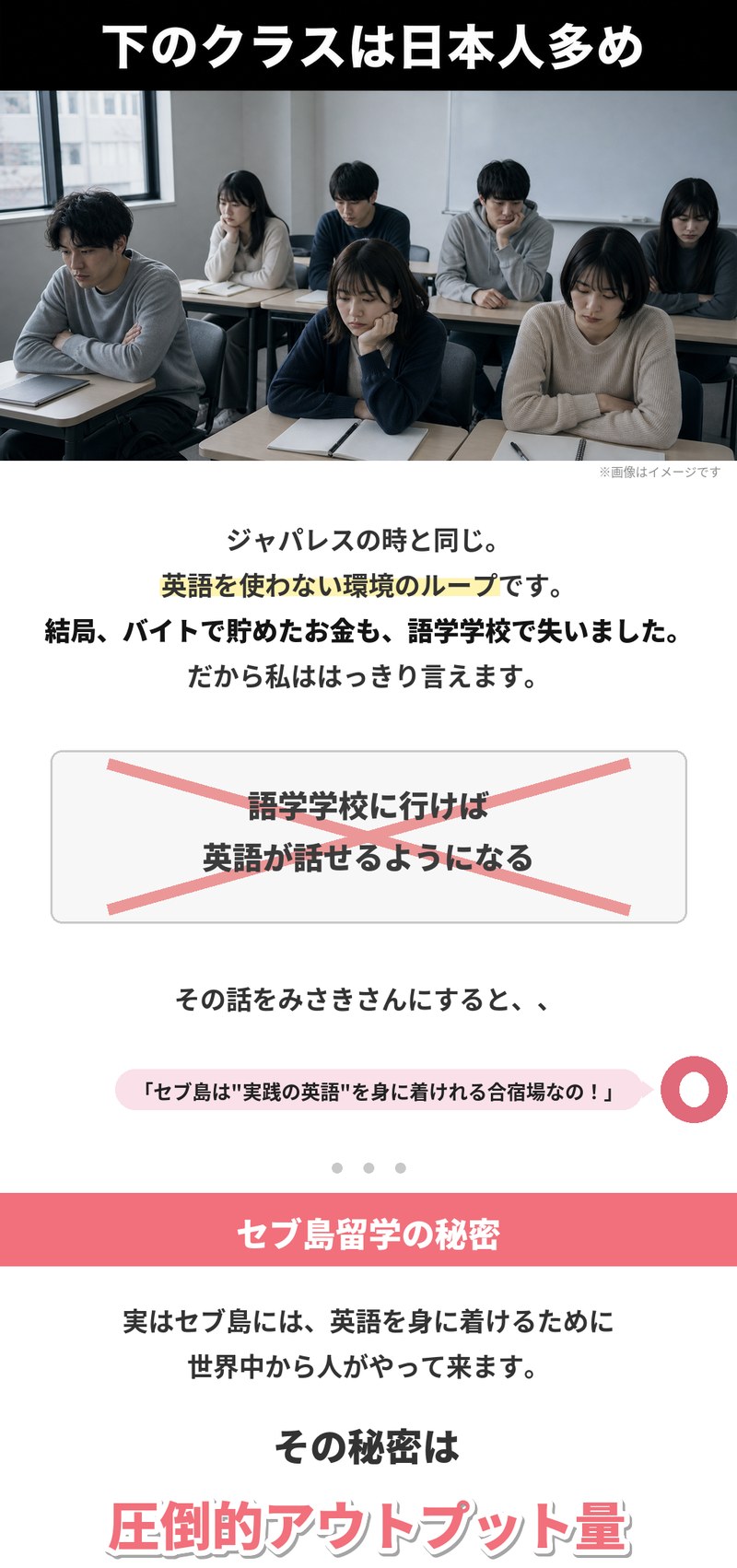 下のクラスは日本人多め。ジャパレスの時と同じで、英語を使わない環境のループです。バイトで貯めたお金も語学学校で失いました。「語学学校に行けば英語が話せるようになる」には大きなバツ印。その話をすると、みさきさんから「セブ島は実践の英語を身に着けれる合宿場なの！」と返ってきました。セブ島留学の秘密は圧倒的アウトプット量です。