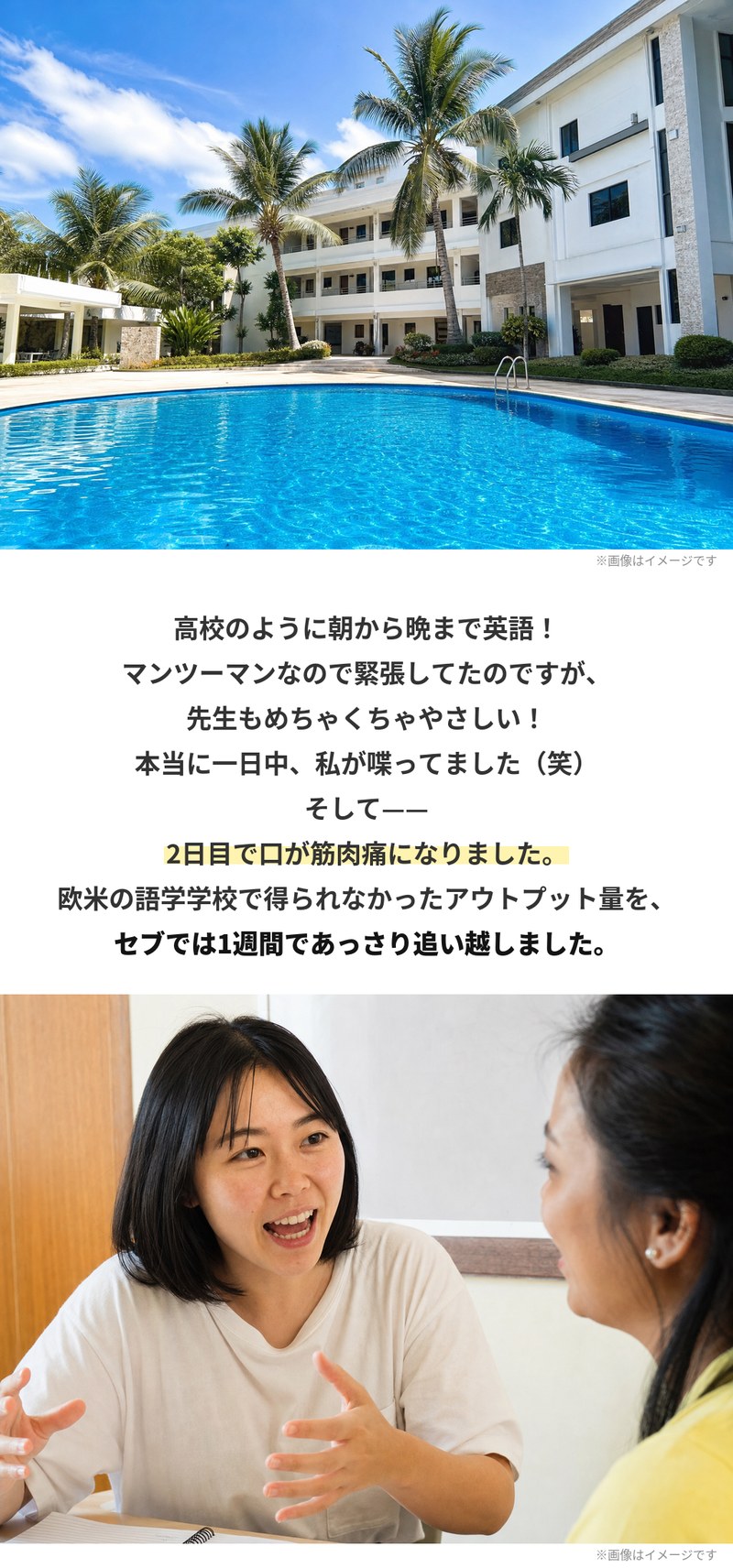 プールのある校舎の外観と、先生と笑顔で話す場面。高校のように朝から晩まで英語で、マンツーマンなので緊張していたけれど先生はとてもやさしく、一日中しゃべっていた。2日目で口が筋肉痛になったといいます。欧米の語学学校で得られなかったアウトプット量を、セブでは1週間で追い越しました。