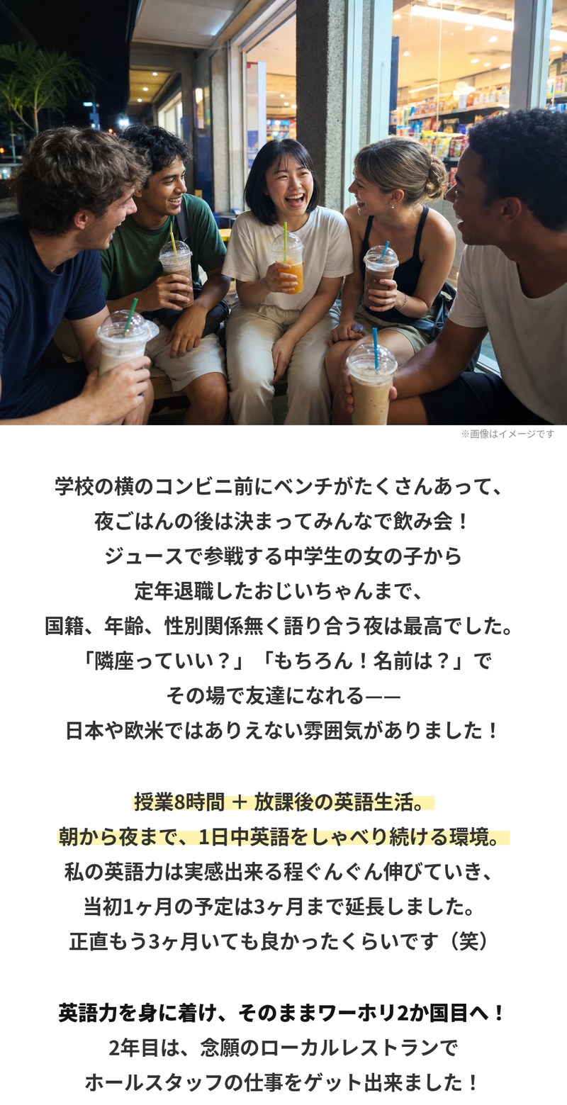 コンビニ前のベンチで談笑する多国籍の仲間たち。学校の横のコンビニ前にベンチがたくさんあり、夜ごはんの後はみんなで集まっていた。国籍も年齢も性別も関係なく語り合う夜が最高だったといいます。授業8時間に放課後の英語生活が加わり、朝から夜まで1日中英語をしゃべり続ける環境で英語力が伸び、当初1ヶ月の予定を3ヶ月まで延長。その後ワーホリ2か国目へ進み、2年目は念願のローカルレストランでホールスタッフの仕事を得ました。