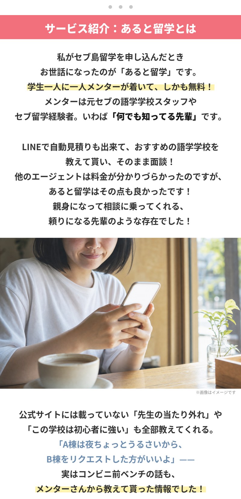 サービス紹介、あると留学とは。セブ島留学を申し込んだときにお世話になったのがあると留学で、学生一人に一人メンターが着いて、しかも無料。メンターは元セブの語学学校スタッフやセブ留学経験者で、いわば何でも知っている先輩です。LINEで自動見積りもでき、おすすめの語学学校を教えてもらってそのまま面談。公式サイトには載っていない先生の当たり外れや、この学校は初心者に強いといった話も教えてくれます。