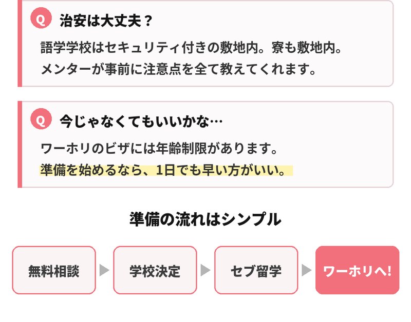 治安については、語学学校はセキュリティ付きの敷地内にあり寮も敷地内で、メンターが事前に注意点を教えてくれると回答。今じゃなくてもいいかなという迷いには、ワーホリのビザには年齢制限があるため準備を始めるなら1日でも早い方がいいと答えています。準備の流れは、無料相談、学校決定、セブ留学、そしてワーホリへ。